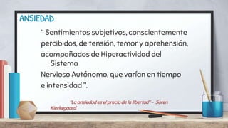 ANSIEDAD
“ Sentimientos subjetivos, conscientemente
percibidos, de tensión, temor y aprehensión,
acompañados de Hiperactividad del
Sistema
Nervioso Autónomo, que varían en tiempo
e intensidad ”.
“La ansiedad es el precio de la libertad” - Soren
Kierkegaard
 