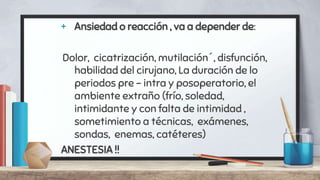+ Ansiedad o reacción , va a depender de:
Dolor, cicatrización, mutilación´, disfunción,
habilidad del cirujano, La duración de lo
periodos pre – intra y posoperatorio, el
ambiente extraño (frío, soledad,
intimidante y con falta de intimidad ,
sometimiento a técnicas, exámenes,
sondas, enemas, catéteres)
ANESTESIA !!
 