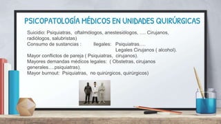 PSICOPATOLOGÍA MÉDICOS EN UNIDADES QUIRÚRGICAS
Suicidio: Psiquiatras, oftalmólogos, anestesiólogos, …. Cirujanos,
radiólogos, salubristas)
Consumo de sustancias : Ilegales: Psiquiatras….
Legales Cirujanos ( alcohol).
Mayor conflictos de pareja ( Psiquiatras, cirujanos).
Mayores demandas médicos legales: ( Obstetras, cirujanos
generales….psiquiatras).
Mayor burnout: Psiquiatras, no quirúrgicos, quirúrgicos)
 
