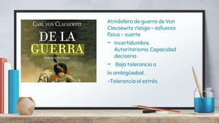 Atmósfera de guerra de Von
Clausewitz :riesgo - esfuerzo
físico - suerte
- Incertidumbre.
Autoritarismo. Capacidad
decisoria .
- Baja tolerancia a
la ambigüedad .
-Tolerancia al estrés.
 