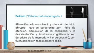 Delirium ( “Estado confusional agudo )
Alteración de la consciencia y atención de inicio
abrupto que se caracteriza por falta de
atención, disminución de la conciencia y la
desorientación, y trastornos cognitivos (como
deterioro de la memoria y / o percepción), con
fluctuaciones en todo momento el día.
 
