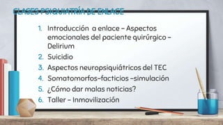 CLASES PSIQUIATRÍA DE ENLACE
1. Introducción a enlace – Aspectos
emocionales del paciente quirúrgico -
Delirium
2. Suicidio
3. Aspectos neuropsiquiátricos del TEC
4. Somatomorfos-facticios –simulación
5. ¿Cómo dar malas noticias?
6. Taller – Inmovilización
 