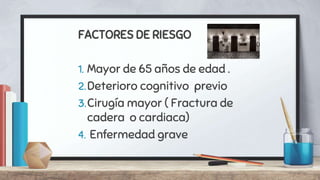 FACTORES DE RIESGO
1. Mayor de 65 años de edad .
2.Deterioro cognitivo previo
3.Cirugía mayor ( Fractura de
cadera o cardiaca)
4. Enfermedad grave
 
