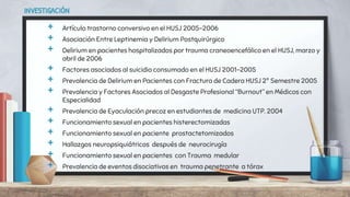 INVESTIGACIÓN
+ Artículo trastorno conversivo en el HUSJ 2005-2006
+ Asociación Entre Leptinemia y Delirium Postquirúrgico
+ Delirium en pacientes hospitalizados por trauma craneoencefálico en el HUSJ, marzo y
abril de 2006
+ Factores asociados al suicidio consumado en el HUSJ 2001-2005
+ Prevalencia de Delirium en Pacientes con Fractura de Cadera HUSJ 2º Semestre 2005
+ Prevalencia y Factores Asociados al Desgaste Profesional “Burnout” en Médicos con
Especialidad
+ Prevalencia de Eyaculación precoz en estudiantes de medicina UTP. 2004
+ Funcionamiento sexual en pacientes histerectomizadas
+ Funcionamiento sexual en paciente prostactetomizados
+ Hallazgos neuropsiquiátricos después de neurocirugía
+ Funcionamiento sexual en pacientes con Trauma medular
+ Prevalencia de eventos disociativos en trauma penetrante a tórax
 