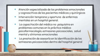 + Atención especializada de los problemas emocionales
y cognoscitivos de los pacientes médicos y quirúrgicos
+ Intervención temprana y oportuna de enfermos
mentales en un hospital general.
+ La capacitación del médico no psiquiatra en
problemas comunes en la práctica médica:
psicofarmacología, estresores psicosociales, salud
mental y síntomas emocionales
+ La prestación de asesoría en la identificación de los
estresores psicosociales dentro del hospital general
 