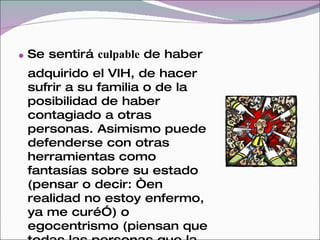  Se sentirá culpable de haber
 adquirido el VIH, de hacer
 sufrir a su familia o de la
 posibilidad de haber
 contagiado a otras
 personas. Asimismo puede
 defenderse con otras
 herramientas como
 fantasías sobre su estado
 (pensar o decir: “en
 realidad no estoy enfermo,
 ya me curé”) o
 egocentrismo (piensan que
 