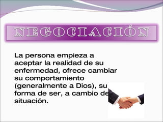 La persona empieza a
aceptar la realidad de su
enfermedad, ofrece cambiar
su comportamiento
(generalmente a Dios), su
forma de ser, a cambio de su
situación.
 
