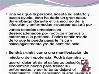  Una vez que la persona acepta su estado y
 busca ayuda, ésta ha dado un gran paso.
 Sin embargo durante el transcurso de la
 infección y enfermedad nuevamente pasará por
 varios estados emocionales
 desencadenados por motivos internos o
 externos a la persona. Podrá sentir miedo
 de lo que le pueda pasarle física y
 psicológicamente y/o de sentirse sola.

 Sentirá ansiedad como una manifestación de
 miedo o de impotencia. Podrá deprimirse y
 querer dejar atrás el esfuerzo psicológico y
 económico hecho para frenar su
 enfermedad, y por lo tanto dejará el
 