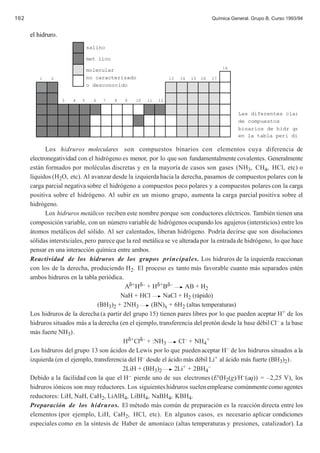 162                                                                                   Química General. Grupo B. Curso 1993/94


      el hidruro.
                                salino

                                met lico
                                                                                           18
                                molecular
         1    2                 no caracterizado                  13   14   15   16   17
                                o desconocido

                    3   4   5     6   7    8   9   10   11   12


                                                                                                 Las diferentes clas
                                                                                                 de compuestos
                                                                                                 binarios de hidr ge
                                                                                                 en la tabla peri di

            Los hidruros moleculares son compuestos binarios con elementos cuya diferencia de
      electronegatividad con el hidrógeno es menor, por lo que son fundamentalmente covalentes. Generalmente
      están formados por moléculas discretas y en la mayoría de casos son gases (NH3, CH4, HCl, etc) o
      líquidos (H2O, etc). Al avanzar desde la izquierda hacia la derecha, pasamos de compuestos polares con la
      carga parcial negativa sobre el hidrógeno a compuestos poco polares y a compuestos polares con la carga
      positiva sobre el hidrógeno. Al subir en un mismo grupo, aumenta la carga parcial positiva sobre el
      hidrógeno.
            Los hidruros metálicos reciben este nombre porque son conductores eléctricos. También tienen una
      composición variable, con un número variable de hidrógenos ocupando los agujeros (intersticios) entre los
      átomos metálicos del sólido. Al ser calentados, liberan hidrógeno. Podría decirse que son disoluciones
      sólidas intersticiales, pero parece que la red metálica se ve alterada por la entrada de hidrógeno, lo que hace
      pensar en una interacción química entre ambos.
      Reactividad de los hidruros de los grupos principales. Los hidruros de la izquierda reaccionan
      con los de la derecha, produciendo H2. El proceso es tanto más favorable cuanto más separados estén
      ambos hidruros en la tabla periódica.
                                             Aδ+ Hδ– + Hδ+ Bδ–         AB + H2
                                           NaH + HCl         NaCl + H2 (rápido)
                                   (BH3)2 + 2NH3        (BN)x + 6H2 (altas temperaturas)
      Los hidruros de la derecha (a partir del grupo 15) tienen pares libres por lo que pueden aceptar H+ de los
      hidruros situados más a la derecha (en el ejemplo, transferencia del protón desde la base débil Cl– a la base
      más fuerte NH3).
                                            Hδ+Clδ– + :NH3          Cl– + NH4+
      Los hidruros del grupo 13 son ácidos de Lewis por lo que pueden aceptar H– de los hidruros situados a la
      izquierda (en el ejemplo, transferencia del H– desde el ácido más débil Li+ al ácido más fuerte (BH3)2).
                                            2LiH + (BH3)2         2Li+ + 2BH4–
      Debido a la facilidad con la que el H– pierde uno de sus electrones (E°(H2(g)/H–(aq)) = –2,25 V), los
      hidruros iónicos son muy reductores. Los siguientes hidruros suelen emplearse comúnmente como agentes
      reductores: LiH, NaH, CaH2, LiAlH4, LiBH4, NaBH4, KBH4.
      Preparación de los hidruros. El método más común de preparación es la reacción directa entre los
      elementos (por ejemplo, LiH, CaH2, HCl, etc). En algunos casos, es necesario aplicar condiciones
      especiales como en la síntesis de Haber de amoníaco (altas temperaturas y presiones, catalizador). La
 