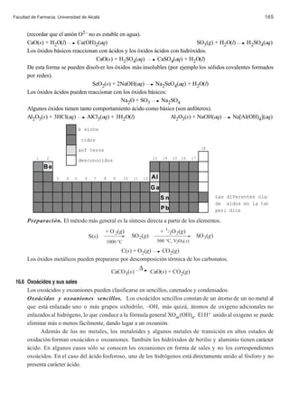 Facultad de Farmacia. Universidad de Alcalá                                                                                      165


       (recordar que el anión O2– no es estable en agua).
       CaO(s) + H2O(l)       Ca(OH)2(aq)                                       SO3(g) + H2O(l)      H2SO4(aq)
       Los óxidos básicos reaccionan con ácidos y los óxidos ácidos con hidróxidos.
                                     CaO(s) + H2SO4(aq)       CaSO4(aq) + H2O(l)
       De esta forma se pueden disolver los óxidos más insolubles (por ejemplo los sólidos covalentes formados
       por redes).
                                   SeO2(s) + 2NaOH(aq)       Na2SeO4(aq) + H2O(l)
       Los óxidos ácidos pueden reaccionar con los óxidos básicos:
                                                Na2O + SO3      Na2SO4
       Algunos óxidos tienen tanto comportamiento ácido como básico (son anfóteros).
       Al2O3(s) + 3HCl(aq)       AlCl3(aq) + 3H2O(l)                Al2O3(s) + NaOH(aq)      Na[Al(OH)4](aq)

                                  b sicos

                                  cidos

                                  anf teros                                                             18

           1    2                                                           13    14   15   16   17
                                  desconocidos
               Be
                     3    4   5     6     7    8     9       10   11   12   Al
                                                                            Ga
                                                                                 Sn                             Las diferentes clas
                                                                                                                de xidos en la tab
                                                                                 Pb                             peri dica

       Preparación. El método más general es la síntesis directa a partir de los elementos.
                                               + O 2(g)                          + 1/2O 2(g)
                                        S(s)                      SO 2(g)                             SO 3(g)
                                                   1000 °C                   500 °C, V2O5(s)

                                              C(s) + O2(g)    CO2(g)
       Los óxidos metálicos pueden prepararse por descomposición térmica de los carbonatos.
                                                      ∆
                                         CaCO3(s)         CaO(s) + CO2(g)
 16.6 Oxo‡cidos y sus sales
      Los oxoácidos y oxoaniones pueden clasificarse en sencillos, catenados y condensados.
      Oxoácidos y oxoaniones sencillos. Los oxoácidos sencillos constan de un átomo de un no metal al
      que está enlazado uno o más grupos oxhidrilo, –OH, más quizá, átomos de oxígeno adicionales no
      enlazados al hidrógeno, lo que conduce a la fórmula general XOm (OH)n. El H+ unido al oxígeno se puede
      eliminar más o menos fácilmente, dando lugar a un oxoanión.
            Además de los no metales, los metaloides y algunos metales de transición en altos estados de
      oxidación forman oxoácidos o oxoaniones. También los hidróxidos de berilio y aluminio tienen carácter
      ácido. En algunos casos sólo se conocen los oxoaniones en forma de sales y no los correspondientes
      oxoácidos. En el caso del ácido fosforoso, uno de los hidrógenos está directamente unido al fósforo y no
      presenta carácter ácido.
 
