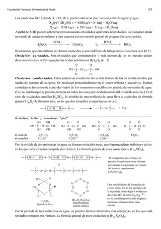 Facultad de Farmacia. Universidad de Alcalá                                                                                                 167


       Los oxoácidos XOH, donde X = Cl, Br, I, pueden obtenerse por reacción entre halógeno y agua.
                                 X2(g) + 2H2O(l)         XOH(aq) + X–(aq) + H3O+ (aq)
                                  X2(g) + 2OH–(aq)         XO–(aq) + X–(aq) + H2O(aq)
       A partir de XOH pueden obtenerse otros oxoácidos en estados superiores de oxidación. La oxidación desde
       un estado de oxidación inferior a otro superior es otro método general de preparación de oxoácidos.
                                               HClO 3                                             HNO 3
                           H2SeO 3                             H2SeO 4                   I2                        HIO 3

       Recordemos que otro método de obtener oxoácidos es por hidrólisis de halogenuros covalentes (ver 16.3).
       Oxoácidos catenados. Son oxoácidos que contienen dos o más átomos de los no metales unidos
       directamente entre sí. Por ejemplo, los ácidos politiónicos H2SnO6 (n 2).
                                                                   O                 O
                                                           HO S         (S) n–2      S   OH
                                                                   O                 O
       Oxoácidos condensados. Estas sustancias constan de dos o más átomos de los no metales unidos por
       medio de puentes de oxígeno. Se producen primordialmente en el tercer período y sucesivos. Pueden
       considerarse formalmente como derivados de los oxoaniones sencillos por pérdida de moléculas de agua.
       (Eso no implica que se puedan preparar en todos los casos por deshidratación del oxoácido sencillo.) En el
       caso de oxoácidos sencillos HnXO4, la pérdida de una molécula de agua lleva a oxoácidos de fórmula
       general Hm X2O7 llamados piro, en los que dos tetraedros comparten un vértice.

                                   X O—H            H—O X                                     X   O X         + H2 O

       _____________________________________________________________________________________________________
       Oxoácidos, óxidos y oxoaniones “piro”
                       OH     OH              O      O              O      O               O      O
                  HO Si O Si OH          HO P O P OH            HO S O S OH             O Cl O Cl O
                       OH     OH              OH     OH             O      O               O      O

       Oxoácido         H6 Si2 O7              H4 P 2 O7             H2 S 2 O7               Cl2 O7
       Oxoanión         Si2 O7 6–              P 2 O7 4–              S 2 O7 2–
       _____________________________________________________________________________________________________
       Por la pérdida de dos moléculas de agua, se forman oxoácidos meta, que forman cadenas infinitas o ciclos,
       en los que cada tetraedro comparte dos vértices. La fórmula general de estos oxoácidos es (Hm XO3)x .

               X O—H            H—O X O—H               H—O   X O—H             H—O X               Al compartirse dos vértices, se
                                                                                                    pueden formar estructuras infinitas
                                                                                                    en cadenas. Un ejemplo es el anión
                                                                                                    del mineral espodumena
                        X        O X   O X          O X O      X       O X                          LiAl(SiO3 )2 .

                           HO          O                               Si
                                  P                                O        O
                                                              Si                Si
                             O         O                                                            Otra posibilidad es la formación de
                      HO                       OH             O                 O                   ciclos, como los de los ejemplos de
                             P         P                      Si                Si                  la izquierda, dando lugar a moléculas
                                  O                                O        O
                            O              O                           Si                           discretas. (En el anión Si6 O1 812–,
                                                                                                    no se han dibujado los dos oxígenos
                                                              Be 3Al2(Si 6O18)
                               H3P3O9                                                               terminales situados sobre cada
                                                               Mineral Berilo
                            (anión cíclico)                                                         silicio)
                                                               (anión cíclico)

       Por la pérdida de tres moléculas de agua, se pueden formar estructuras más complejas, en las que cada
       tetraedro comparte tres vértices. La fórmula general de estos oxoácidos es (Hm X2O5)x .
 