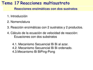 Tema 17 Reacciones multisustrato
Reacciones enzimáticas con dos sustratos
1. Introducción
2. Nomenclatura
3. Reacción enzimáticas con 2 sustratos y 2 productos.
4. Cálculo de la ecuación de velocidad de reacción:
Ecuaciones con dos substratos
4.1. Mecanismo Secuencial Bi Bi al azar.
4.2. Mecanismo Secuencial Bi Bi ordenado.
4.3.Mecanismo Bi BiPing-Pong
 