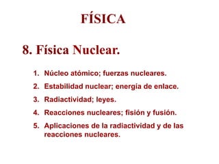 FÍSICA
8. Física Nuclear.
1. Núcleo atómico; fuerzas nucleares.
2. Estabilidad nuclear; energía de enlace.
3. Radiactividad; leyes.
4. Reacciones nucleares; fisión y fusión.
5. Aplicaciones de la radiactividad y de las
reacciones nucleares.
 