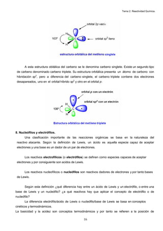 Tema 2. Reactividad Química.




       A esta estructura obitálica del carbeno se le denomina carbeno singlete. Existe un segundo tipo
 de carbeno denominado carbeno triplete. Su estructura orbitálica presenta un átomo de carbono con
 hibridación sp2, pero a diferencia del carbeno singlete, el carbeno triplete contiene dos electrones
 desapareados, uno en el orbital híbrido sp2 y otro en el orbital p:




8. Nucleófilos y electrófilos.
       Una clasificación importante de las reacciones orgánicas se basa en la naturaleza del
 reactivo atacante. Según la definición de Lewis, un ácido es aquella especie capaz de aceptar
 electrones y una base es un dador de un par de electrones.


       Los reactivos electrofílicos (o electrófilos) se definen como especies capaces de aceptar
 electrones y por consiguiente son acidos de Lewis.


       Los reactivos nucleofílicos o nucleófilos son reactivos dadores de electrones y por tanto bases
 de Lewis.


       Según esta definición ¿qué diferencia hay entre un ácido de Lewis y un electrófilo, o entre una
base de Lewis y un nucleófilo? ¿a qué reactivos hay que aplicar el concepto de electrófilo o de
nucleófilo?
       La diferencia electrófilo/ácido de Lewis o nucleófilo/base de Lewis se basa en conceptos
cinéticos y termodinámicos.
La basicidad y la acidez son conceptos termodinámicos y por tanto se refieren a la posición de

                                                     16
 
