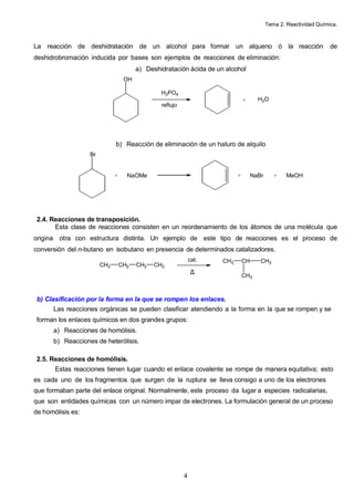 Tema 2. Reactividad Química.



La reacción de deshidratación de un alcohol para formar un alqueno ó la reacción                                    de
deshidrobromación inducida por bases son ejemplos de reacciones de eliminación:
                                        a) Deshidratación ácida de un alcohol
                                   OH

                                                H3PO4
                                                                               +      H2O
                                                reflujo




                              b) Reacción de eliminación de un haluro de alquilo
                   Br


                              +     NaOMe                                  +        NaBr      +    MeOH




 2.4. Reacciones de transposición.
       Esta clase de reacciones consisten en un reordenamiento de los átomos de una molécula que
origina otra con estructura distinta. Un ejemplo de este tipo de reacciones es el proceso de
conversión del n-butano en isobutano en presencia de determinados catalizadores.
                                                              cat.   CH3       CH      CH3
                        CH3       CH2   CH2   CH3
                                                               ∆               CH3



 b) Clasificación por la forma en la que se rompen los enlaces.
      Las reacciones orgánicas se pueden clasificar atendiendo a la forma en la que se rompen y se
 forman los enlaces químicos en dos grandes grupos:
      a) Reacciones de homólisis.
      b) Reacciones de heterólisis.

 2.5. Reacciones de homólisis.
       Estas reacciones tienen lugar cuando el enlace covalente se rompe de manera equitativa; esto
es cada uno de los fragmentos que surgen de la ruptura se lleva consigo a uno de los electrones
que formaban parte del enlace original. Normalmente, este proceso da lugar a especies radicalarias,
que son entidades químicas con un número impar de electrones. La formulación general de un proceso
de homólisis es:




                                                          4
 