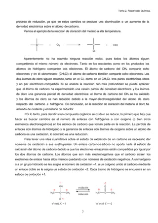 Tema 2. Reactividad Química.



 proceso de reducción, ya que en estos cambios se produce una disminución o un aumento de la
 densidad electrónica sobre el átomo de carbono.
      Vemos el ejemplo de la reacción de cloración del metano a alta temperatura.



                C         +        Cl2                         C               +       HCl

                                                               Cl


      Aparentemente no ha ocurrido ninguna reacción redox, pues todos los átomos siguen
 compartiendo el mismo número de electrones. Tanto en los reactantes como en los productos los
 átomos de hidrógeno comparten dos electrones. El átomo de carbono del CH4 comparte ocho
 electrones y en el clorometano (CH3Cl) el átomo de carbono también comparte ocho electrones. Los
 dos átomos de cloro siguen teniendo, tanto en el Cl2 como en el CH3Cl, tres pares electrónicos libres
 y un par electrónico compartido. Si se analiza la reacción con más profundidad se puede apreciar
 que el átomo de carbono ha experimentado una cesión parcial de densidad electrónica y los átomos
 de cloro una ganancia parcial de densidad electrónica: el átomo de carbono del CH4 se ha oxidado
 y los átomos de cloro se han reducido debido a la mayor electronegatividad del átomo de cloro
 respecto del carbono e hidrógeno. En conclusión, en la reacción de cloración del metano el cloro ha
 actuado de oxidante y el metano de reductor.
       Por lo tanto, para decidir si un compuesto orgánico se oxida o se reduce, lo primero que hay que
hacer es buscar cambios en el número de enlaces con hidrógenos o con oxígeno (o bien otros
elementos electronegativos) en los átomos de carbono que toman parte en la reacción. La pérdida de
enlaces con átomos de hidrógeno y la ganancia de enlaces con átomos de oxígeno sobre un átomo de
carbono es una oxidación, lo contrario es una reducción.
       Para tener una idea cuantitativa sobre el estado de oxidación de un carbono es necesario dar
números de oxidación a sus sustituyentes. Un enlace carbono-carbono no aporta nada al estado de
oxidación del átomo de carbono debido a que los electrones enlazantes están compartidos por igual por
los dos átomos de carbono. Los átomos que son más electronegativos que el carbono atraen los
electrones de enlace hacia ellos mismos quedando con números de oxidación negativos. A un halógeno
o a un grupo hidroxilo se les asigna el número de oxidación –1, a un oxígeno unido al carbono mediante
un enlace doble se le asigna un estado de oxidación –2. Cada átomo de hidrógeno se encuentra en un
estado de oxidación +1.


                                                                           -2
                                     OH                                    O
                                                   oxidación
                               0               0                     0             0
                           H3C       C      CH3                     H3C    C       CH3
                                                   reducción
                                     H +1

                              nº oxid. C = 0                        nº oxid. C = +2


                                                      7
 