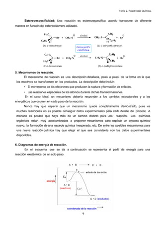 Tema 2. Reactividad Química.



       Estereoespecificidad: Una reacción es estereoespecífica cuando transcurre de diferente
manera en función del estereoisómero utilizado.




5. Mecanismos de reacción.
      El mecanismo de reacción es una descripción detallada, paso a paso, de la forma en la que
 los reactivos se transforman en los productos. La descripción debe incluir:
      • El movimiento de los electrones que producen la ruptura y formación de enlaces.
      • Las relaciones espaciales de los átomos durante dichas transformaciones.
       En el caso ideal, un mecanismo debería responder a los cambios estructurales y a los
energéticos que ocurren en cada paso de la reacción.
      Nunca hay que esperar que un mecanismo quede completamente demostrado, pues es
 muchas reacciones no es posible conseguir datos experimentales para cada detalle del proceso. A
 menudo es posible que haya más de un camino distinto para una                 reacción.   Los   químicos
 orgánicos están muy acostumbrados a proponer mecanismos para explicar un proceso químico
 nuevo, la formación de una especie química inesperada, etc. De entre los posibles mecanismos para
 una nueva reacción química hay que elegir el que sea consistente con los datos experimentales
 disponibles.


6. Diagramas de energía de reacción.
       En el esquema que se da a continuación se representa el perfil de energía para una
reacción exotérmica de un solo paso.




                                                   9
 