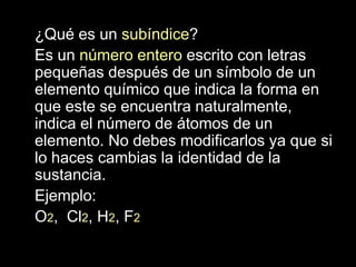 ¿Qué es un subíndice?
Es un número entero escrito con letras
pequeñas después de un símbolo de un
elemento químico que indica la forma en
que este se encuentra naturalmente,
indica el número de átomos de un
elemento. No debes modificarlos ya que si
lo haces cambias la identidad de la
sustancia.
Ejemplo:
O2, Cl2, H2, F2
 