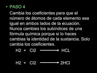 • PASO 4
  Cambia los coeficientes para que el
  número de átomos de cada elemento sea
  igual en ambos lados de la ecuación.
  Nunca cambies los subíndices de una
  fórmula química porque si lo haces
  cambias la identidad de la sustancia. Solo
  cambia los coeficientes.
     H2 + Cl2                HCL

     H2 + Cl2               2HCl
 