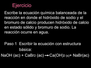 Ejercicio
 Escribe la ecuación química balanceada de la
 reacción en donde el hidróxido de sodio y el
 bromuro de calcio producen hidróxido de calcio
 en estado sólido y bromuro de sodio. La
 reacción ocurre en agua.

 Paso 1 Escribir la ecuación con estructura
        básica:
NaOH (ac) + CaBr2 (ac) Ca(OH)2 (s)+ NaBr(ac)
 