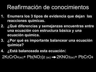 Reafirmación de conocimientos
1. Enumera los 3 tipos de evidencia que dejan las
   reacciones químicas.
2. ¿Qué diferencias y semejanzas encuentras entre
   una ecuación con estructura básica y una
   ecuación química.
3. ¿Por qué es importante balancear una ecuación
   química?
4. ¿Está balanceada esta ecuación:
2K2CrO4(ac)+ Pb(NO3)2 (ac)   2KNO3(ac)+ PbCrO4
 