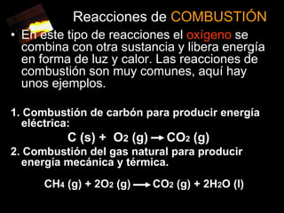 Reacciones de COMBUSTIÓN
• En este tipo de reacciones el oxígeno se
  combina con otra sustancia y libera energía
  en forma de luz y calor. Las reacciones de
  combustión son muy comunes, aquí hay
  unos ejemplos.

1. Combustión de carbón para producir energía
  eléctrica:
          C (s) + O2 (g)     CO2 (g)
2. Combustión del gas natural para producir
  energía mecánica y térmica.
      CH4 (g) + 2O2 (g)    CO2 (g) + 2H2O (l)
 