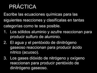 PRÁCTICA
Escribe las ecuaciones químicas para las
siguientes reacciones y clasifícalas en tantas
categorías como te sea posible.
1. Los sólidos aluminio y azufre reaccionan para
    producir sulfuro de aluminio.
2. El agua y el pentóxido de dinitrógeno
    gaseoso reaccionan para producir ácido
    nítrico (acuoso).
3. Los gases dióxido de nitrógeno y oxígeno
    reaccionan para producir pentóxido de
    dinitrógeno gaseoso.
 