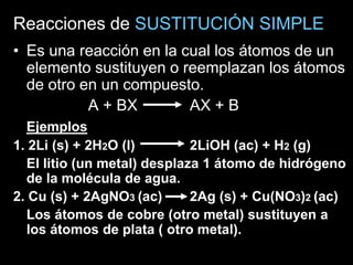 Reacciones de SUSTITUCIÓN SIMPLE
• Es una reacción en la cual los átomos de un
  elemento sustituyen o reemplazan los átomos
  de otro en un compuesto.
           A + BX        AX + B
  Ejemplos
1. 2Li (s) + 2H2O (l)        2LiOH (ac) + H2 (g)
  El litio (un metal) desplaza 1 átomo de hidrógeno
  de la molécula de agua.
2. Cu (s) + 2AgNO3 (ac)      2Ag (s) + Cu(NO3)2 (ac)
  Los átomos de cobre (otro metal) sustituyen a
  los átomos de plata ( otro metal).
 