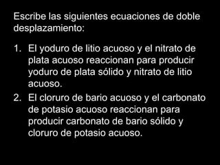 Escribe las siguientes ecuaciones de doble
desplazamiento:

1. El yoduro de litio acuoso y el nitrato de
   plata acuoso reaccionan para producir
   yoduro de plata sólido y nitrato de litio
   acuoso.
2. El cloruro de bario acuoso y el carbonato
   de potasio acuoso reaccionan para
   producir carbonato de bario sólido y
   cloruro de potasio acuoso.
 