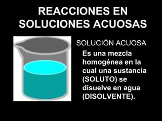 REACCIONES EN
SOLUCIONES ACUOSAS
        SOLUCIÓN ACUOSA
         Es una mezcla
         homogénea en la
         cual una sustancia
         (SOLUTO) se
         disuelve en agua
         (DISOLVENTE).
 