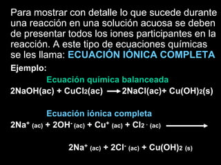Para mostrar con detalle lo que sucede durante
una reacción en una solución acuosa se deben
de presentar todos los iones participantes en la
reacción. A este tipo de ecuaciones químicas
se les llama: ECUACIÓN IÓNICA COMPLETA
Ejemplo:
        Ecuación química balanceada
2NaOH(ac) + CuCl2(ac)    2NaCl(ac)+ Cu(OH)2(s)

          Ecuación iónica completa
2Na+ (ac) + 2OH- (ac) + Cu+ (ac) + Cl2 - (ac)

                 2Na+ (ac) + 2Cl- (ac) + Cu(OH)2 (s)
 