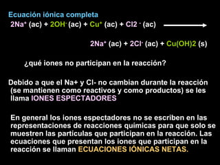 Ecuación iónica completa
2Na+ (ac) + 2OH- (ac) + Cu+ (ac) + Cl2 - (ac)

                        2Na+ (ac) + 2Cl- (ac) + Cu(OH)2 (s)

    ¿qué iones no participan en la reacción?

Debido a que el Na+ y Cl- no cambian durante la reacción
(se mantienen como reactivos y como productos) se les
llama IONES ESPECTADORES

En general los iones espectadores no se escriben en las
representaciones de reacciones químicas para que solo se
muestren las partículas que participan en la reacción. Las
ecuaciones que presentan los iones que participan en la
reacción se llaman ECUACIONES IÓNICAS NETAS.
 
