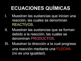ECUACIONES QUÍMICAS
I.   Muestran las sustancias que inician una
     reacción, las cuales se denominan
     REACTIVOS.
II. Muestran las sustancias que se forman
     debido a la reacción, las cuales se
     denominan PRODUCTOS.
III. Muestran la dirección a la cual progresa
     una reacción mediante una FLECHA
     (no es una igualdad).
 