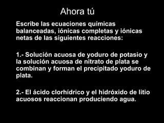 Ahora tú
Escribe las ecuaciones químicas
balanceadas, iónicas completas y iónicas
netas de las siguientes reacciones:

1.- Solución acuosa de yoduro de potasio y
la solución acuosa de nitrato de plata se
combinan y forman el precipitado yoduro de
plata.

2.- El ácido clorhídrico y el hidróxido de litio
acuosos reaccionan produciendo agua.
 