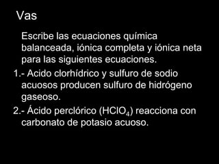 Vas
  Escribe las ecuaciones química
  balanceada, iónica completa y iónica neta
  para las siguientes ecuaciones.
1.- Acido clorhídrico y sulfuro de sodio
  acuosos producen sulfuro de hidrógeno
  gaseoso.
2.- Ácido perclórico (HClO4) reacciona con
  carbonato de potasio acuoso.
 