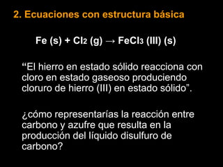 2. Ecuaciones con estructura básica

    Fe (s) + Cl2 (g) → FeCl3 (III) (s)

 “El hierro en estado sólido reacciona con
 cloro en estado gaseoso produciendo
 cloruro de hierro (III) en estado sólido”.

 ¿cómo representarías la reacción entre
 carbono y azufre que resulta en la
 producción del líquido disulfuro de
 carbono?
 