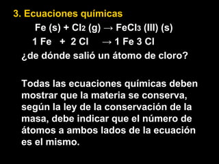 3. Ecuaciones químicas
     Fe (s) + Cl2 (g) → FeCl3 (III) (s)
    1 Fe + 2 Cl → 1 Fe 3 Cl
  ¿de dónde salió un átomo de cloro?

 Todas las ecuaciones químicas deben
 mostrar que la materia se conserva,
 según la ley de la conservación de la
 masa, debe indicar que el número de
 átomos a ambos lados de la ecuación
 es el mismo.
 
