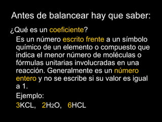 Antes de balancear hay que saber:
¿Qué es un coeficiente?
 Es un número escrito frente a un símbolo
 químico de un elemento o compuesto que
 indica el menor número de moléculas o
 fórmulas unitarias involucradas en una
 reacción. Generalmente es un número
 entero y no se escribe si su valor es igual
 a 1.
 Ejemplo:
 3KCL, 2H2O, 6HCL
 