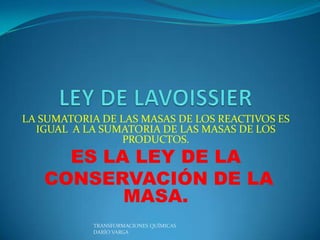 LA SUMATORIA DE LAS MASAS DE LOS REACTIVOS ES
  IGUAL A LA SUMATORIA DE LAS MASAS DE LOS
                PRODUCTOS.
     ES LA LEY DE LA
   CONSERVACIÓN DE LA
          MASA.
           TRANSFORMACIONES QUÍMICAS
           DARÍO VARGA
 