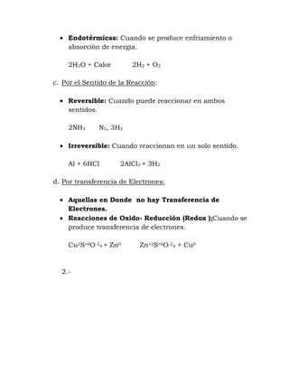 Endotérmicas: Cuando se produce enfriamiento o
    absorción de energía.

    2H2O + Calor         2H2 + O2

c. Por el Sentido de la Reacción:

    Reversible: Cuando puede reaccionar en ambos
    sentidos.

    2NH3      N2, 3H2

    Irreversible: Cuando reaccionan en un solo sentido.

    Al + 6HCl        2AlCl3 + 3H2

d. Por transferencia de Electrones:

    Aquellas en Donde no hay Transferencia de
    Electrones.
    Reacciones de Oxido- Reducción (Redox );Cuando se
    produce transferencia de electrones.

    Cu2S+6O-24 + Zn0       Zn+2S+6O-24 + Cu0



  2.-
 
