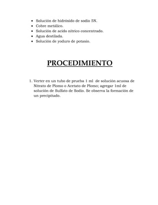 Solución de hidróxido de sodio 5N.
   Cobre metálico.
   Solución de acido nítrico concentrado.
   Agua destilada.
   Solución de yoduro de potasio.




          PROCEDIMIENTO

1. Verter en un tubo de prueba 1 ml de solución acuosa de
   Nitrato de Plomo o Acetato de Plomo; agregar 1ml de
   solución de Sulfato de Sodio. Se observa la formación de
   un precipitado.
 