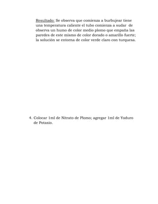 Resultado: Se observa que comienza a burbujear tiene
   una temperatura caliente el tubo comienza a sudar de
   observa un humo de color medio plomo que empaña las
   paredes de este mismo de color dorado o amarillo fuerte;
   la solución se entorna de color verde claro con turquesa.




4. Colocar 1ml de Nitrato de Plomo; agregar 1ml de Yoduro
   de Potasio.
 