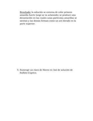 Resultado: la solución se entorna de color primero
  amarillo fuerte luego se va aclarando; se produce una
  decantación en las cuales unas partículas amarillas se
  sientan y las demás forman como un aro dorado en la
  parte superior.




5. Sumergir un clavo de Hierro en 3ml de solución de
   Sulfato Cúprico.
 
