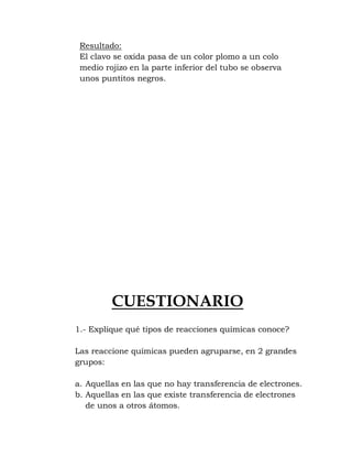 Resultado:
 El clavo se oxida pasa de un color plomo a un colo
 medio rojizo en la parte inferior del tubo se observa
 unos puntitos negros.




         CUESTIONARIO
1.- Explique qué tipos de reacciones químicas conoce?

Las reaccione químicas pueden agruparse, en 2 grandes
grupos:

a. Aquellas en las que no hay transferencia de electrones.
b. Aquellas en las que existe transferencia de electrones
   de unos a otros átomos.
 