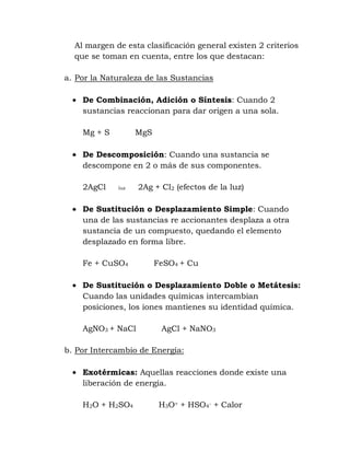 Al margen de esta clasificación general existen 2 criterios
  que se toman en cuenta, entre los que destacan:

a. Por la Naturaleza de las Sustancias

    De Combinación, Adición o Síntesis: Cuando 2
    sustancias reaccionan para dar origen a una sola.

    Mg + S         MgS

    De Descomposición: Cuando una sustancia se
    descompone en 2 o más de sus componentes.

    2AgCl    luz   2Ag + Cl2 (efectos de la luz)

    De Sustitución o Desplazamiento Simple: Cuando
    una de las sustancias re accionantes desplaza a otra
    sustancia de un compuesto, quedando el elemento
    desplazado en forma libre.

    Fe + CuSO4           FeSO4 + Cu

    De Sustitución o Desplazamiento Doble o Metátesis:
    Cuando las unidades químicas intercambian
    posiciones, los iones mantienes su identidad química.

    AgNO3 + NaCl          AgCl + NaNO3

b. Por Intercambio de Energía:

    Exotérmicas: Aquellas reacciones donde existe una
    liberación de energía.

    H2O + H2SO4           H3O+ + HSO4- + Calor
 