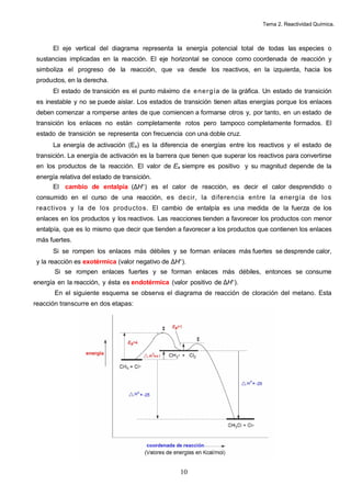 Tema 2. Reactividad Química.
10
El eje vertical del diagrama representa la energía potencial total de todas las especies o
sustancias implicadas en la reacción. El eje horizontal se conoce como coordenada de reacción y
simboliza el progreso de la reacción, que va desde los reactivos, en la izquierda, hacia los
productos, en la derecha.
El estado de transición es el punto máximo de energía de la gráfica. Un estado de transición
es inestable y no se puede aislar. Los estados de transición tienen altas energías porque los enlaces
deben comenzar a romperse antes de que comiencen a formarse otros y, por tanto, en un estado de
transición los enlaces no están completamente rotos pero tampoco completamente formados. El
estado de transición se representa con frecuencia con una doble cruz.
La energía de activación (Ea) es la diferencia de energías entre los reactivos y el estado de
transición. La energía de activación es la barrera que tienen que superar los reactivos para convertirse
en los productos de la reacción. El valor de Ea siempre es positivo y su magnitud depende de la
energía relativa del estado de transición.
El cambio de entalpía (∆H°) es el calor de reacción, es decir el calor desprendido o
consumido en el curso de una reacción, es decir, la diferencia entre la energía de los
reactivos y la de los productos. El cambio de entalpía es una medida de la fuerza de los
enlaces en los productos y los reactivos. Las reacciones tienden a favorecer los productos con menor
entalpía, que es lo mismo que decir que tienden a favorecer a los productos que contienen los enlaces
más fuertes.
Si se rompen los enlaces más débiles y se forman enlaces más fuertes se desprende calor,
y la reacción es exotérmica (valor negativo de ∆H°).
Si se rompen enlaces fuertes y se forman enlaces más débiles, entonces se consume
energía en la reacción, y ésta es endotérmica (valor positivo de ∆H°).
En el siguiente esquema se observa el diagrama de reacción de cloración del metano. Esta
reacción transcurre en dos etapas:
 