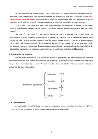 Tema 2. Reactividad Química.
11
En una reacción en varias etapas cada paso tiene su propia velocidad característica. Sin
embargo, solo puede haber una velocidad general de la reacción, que esta controlada por el paso
determinante de la velocidad. Normalmente, el paso que determina la velocidad general es el punto
más alto en el perfil de energía, que corresponde al el estado de transición de mayor energía.
En la cloración del metano el punto más alto en el perfil de energía es el estado de transición
para la reacción del metano con el radical cloro. Este paso es el que determina la velocidad de la
reacción.
La reacción de cloración del metano transcurre en dos etapas. La primera etapa es
endotérmica. En los procesos endotérmicos el estado de transición de la reacción se parece a los
productos, tanto en energía como en estructura. En un proceso exotérmico, como en la segunda etapa
de cloración del metano, el estado de transición de la reacción se parece más a los reactivos, tanto
en energía como en estructura. Estas relaciones energéticas y estructurales entre los estados de
transición y los reactivos o productos se conocen con el nombre de postulado de Hammond.
7. Intermedios de reacción.
Son especies intermedias que se forman a medida que la reacción avanza desde los reactivos
hacia los productos. Son menos estables que los reactivos y que los productos y tienen una vida media
muy corta en la mezcla de reacción. A pesar de ello existe una sólida evidencia experimental de la
existencia de tales intermedios.
7.1. Carbocationes.
Un carbocatión tiene hibridación sp2
con una estructura plana y ángulos de enlace de 120°. A
continuación se representa la estructura orbitálica del carbocatión metilo.
Intermedios de reacción
Carbocatión C
Carbanión C
Radical libre C
Carbeno C
 