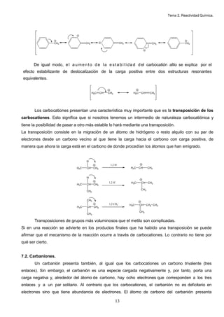 Tema 2. Reactividad Química.
13
De igual modo, e l au mento de la e stab ilidad del carbocatión alilo se explica por el
efecto estabilizante de deslocalización de la carga positiva entre dos estructuras resonantes
equivalentes.
Los carbocationes presentan una característica muy importante que es la transposición de los
carbocationes. Esto significa que si nosotros tenemos un intermedio de naturaleza carbocatiónica y
tiene la posibilidad de pasar a otro más estable lo hará mediante una transposición.
La transposición consiste en la migración de un átomo de hidrógeno o resto alquilo con su par de
electrones desde un carbono vecino al que tiene la carga hacia el carbono con carga positiva, de
manera que ahora la carga está en el carbono de donde procedían los átomos que han emigrado.
H3C CH CH2
H
1,2 H-
H3C CH CH3
H3C CH CH2
H
CH3
1,2 H-
H3C CH CH3
CH3
H3C CH CH2
CH3
CH3
1,2 CH3
-
H3C CH CH2
CH3
CH3
Transposiciones de grupos más voluminosos que el metilo son complicadas.
Si en una reacción se advierte en los productos finales que ha habido una transposición se puede
afirmar que el mecanismo de la reacción ocurre a través de carbocationes. Lo contrario no tiene por
qué ser cierto.
7.2. Carbaniones.
Un carbanión presenta también, al igual que los carbocationes un carbono trivalente (tres
enlaces). Sin embargo, el carbanión es una especie cargada negativamente y, por tanto, porta una
carga negativa y, alrededor del átomo de carbono, hay ocho electrones que corresponden a los tres
enlaces y a un par solitario. Al contrario que los carbocationes, el carbanión no es deficitario en
electrones sino que tiene abundancia de electrones. El átomo de carbono del carbanión presenta
CH2 CH2 CH2 CH2 CH2
H2C CH CH2 H2C CH CH2
 