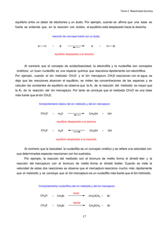 Tema 2. Reactividad Química.
17
equilibrio entre un dador de electrones y un ácido. Por ejemplo, cuando se afirma que una base es
fuerte se entiende que, en la reacción con ácidos, el equilibrio está desplazado hacia la derecha.
Al contrario que el concepto de acidez/basicidad, la electrofilia y la nucleofilia son conceptos
cinéticos: un buen nucleófilo es una especie química que reacciona rápidamente con electrófilos.
Por ejemplo, cuando el ión metóxido CH3O-
y el ión mercapturo CH3S-
reaccionan con el agua, se
deja que las reacciones alcancen el equilibrio, se miden las concentraciones de las especies y se
calculan las constantes de equilibrio se observa que la Kb de la reacción del metóxido es mayor que
la Kb de la reacción del ión mercapturo. Por tanto se concluye que el metóxido CH3O-
es una base
más fuerte que el ión CH3S-
.
Al contrario que la basicidad, la nucleofilia es un concepto cinético y se refiere a la velocidad con
que determinadas especies reaccionan con los sustratos.
Por ejemplo, la reacción del metóxido con el bromuro de metilo forma el dimetil éter y la
reacción del mercapturo con el bromuro de metilo forma el dimetil tioéter. Cuando se mide la
velocidad de estas dos reacciones se observa que el mercapturo reacciona mucho más rápidamente
que el metóxido y se concluye que el ión mercapturo es un nucleófilo más fuerte que el ión hidróxido.
A H + B A-
+ H B
reacción de una base fuerte con un ácido
equilibrio desplazado a la derecha
+ H2O CH3OH + OH-
Comportamiento básico del ion metóxido y del ion mercapturo
equilibrio desplazado a la derecha
CH3O-
+ H2O CH3SH + OH-
CH3S-
equilibrio desplazado a la izquierda
+ CH3Br CH3OCH3 + Br-
Comportamiento nucleofílico del ion metóxido y del ion mercapturo
CH3O-
+ CH3Br CH3SCH3 + Br-
CH3S-
lenta
rápida
 