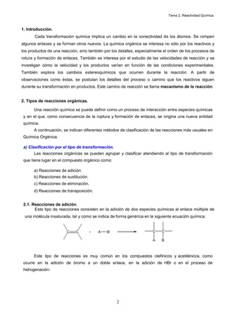 Tema 2. Reactividad Química.
2
1. Introducción.
Cada transformación química implica un cambio en la conectividad de los átomos. Se rompen
algunos enlaces y se forman otros nuevos. La química orgánica se interesa no sólo por los reactivos y
los productos de una reacción, sino también por los detalles, especialmente el orden de los procesos de
rotura y formación de enlaces. También se interesa por el estudio de las velocidades de reacción y se
investigan cómo la velocidad y los productos varían en función de las condiciones experimentales.
También explora los cambios estereoquímicos que ocurren durante la reacción. A partir de
observaciones como éstas, se postulan los detalles del proceso o camino que los reactivos siguen
durante su transformación en productos. Este camino de reacción se llama mecanismo de la reacción.
2. Tipos de reacciones orgánicas.
Una reacción química se puede definir como un proceso de interacción entre especies químicas
y en el que, como consecuencia de la ruptura y formación de enlaces, se origina una nueva entidad
química.
A continuación, se indican diferentes métodos de clasificación de las reacciones más usuales en
Química Orgánica.
a) Clasificación por el tipo de transformación.
Las reacciones orgánicas se pueden agrupar y clasificar atendiendo al tipo de transformación
que tiene lugar en el compuesto orgánico como:
a) Reacciones de adición.
b) Reacciones de sustitución.
c) Reacciones de eliminación.
d) Reacciones de transposición.
2.1. Reacciones de adición.
Este tipo de reacciones consisten en la adición de dos especies químicas al enlace múltiple de
una molécula insaturada, tal y como se indica de forma genérica en la siguiente ecuación química:
C C + A B C
A
C
B
Este tipo de reacciones es muy común en los compuestos olefínicos y acetilénicos, como
ocurre en la adición de bromo a un doble enlace, en la adición de HBr o en el proceso de
hidrogenación:
 